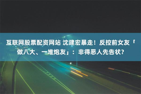 互联网股票配资网站 沈建宏暴走！反控前女友「做八大、一堆炮友」：非得恶人先告状？