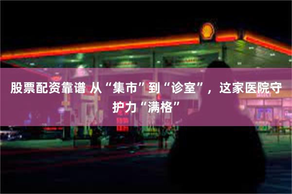 股票配资靠谱 从“集市”到“诊室”，这家医院守护力“满格”