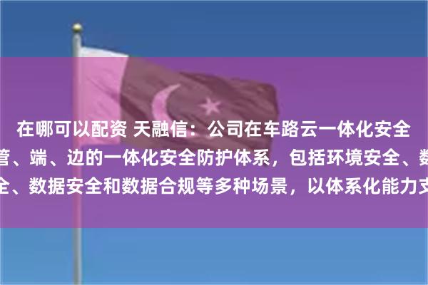 在哪可以配资 天融信：公司在车路云一体化安全方面已经形成覆盖云、管、端、边的一体化安全防护体系，包括环境安全、数据安全和数据合规等多种场景，以体系化能力支撑智能网联汽车安全