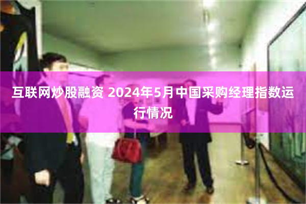 互联网炒股融资 2024年5月中国采购经理指数运行情况