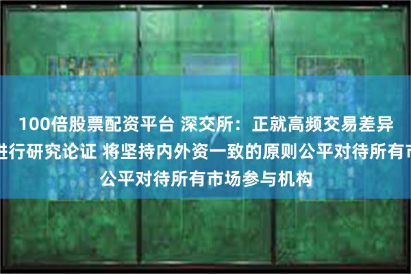 100倍股票配资平台 深交所：正就高频交易差异化收费方案进行研究论证 将坚持内外资一致的原则公平对待所有市场参与机构