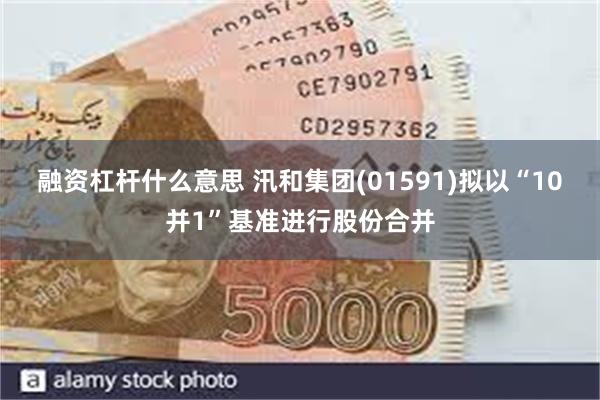 融资杠杆什么意思 汛和集团(01591)拟以“10并1”基准进行股份合并