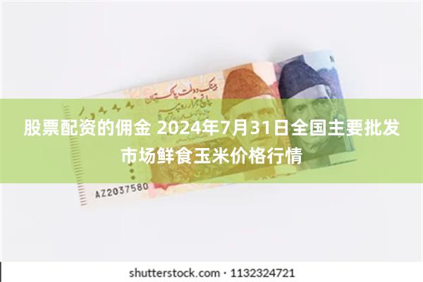 股票配资的佣金 2024年7月31日全国主要批发市场鲜食玉米价格行情