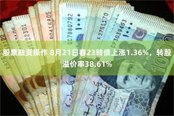 股票融资操作 8月21日春23转债上涨1.36%，转股溢价率38.61%