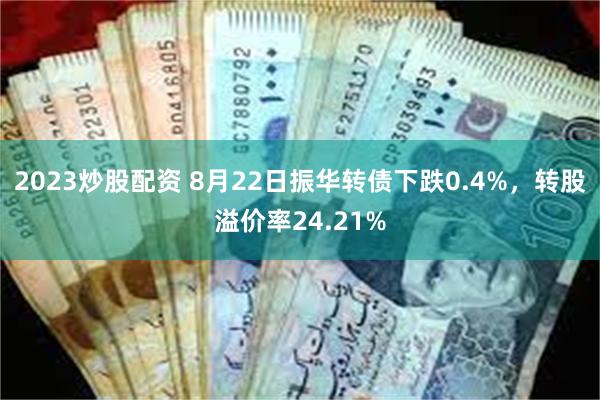 2023炒股配资 8月22日振华转债下跌0.4%，转股溢价率24.21%